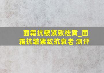 面霜抗皱紧致祛黄_面霜抗皱紧致抗衰老 测评